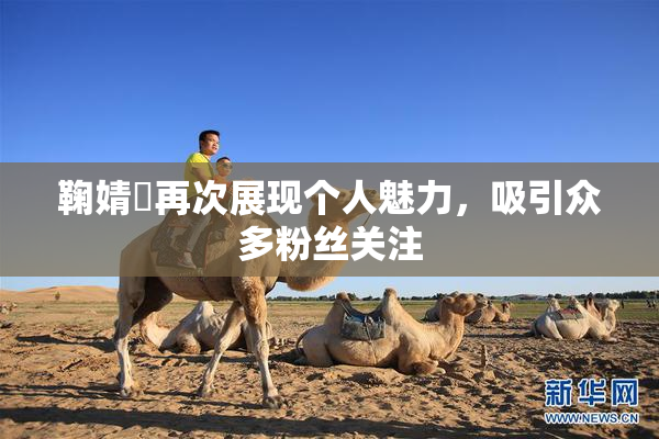 鞠婧祎再次展现个人魅力，吸引众多粉丝关注