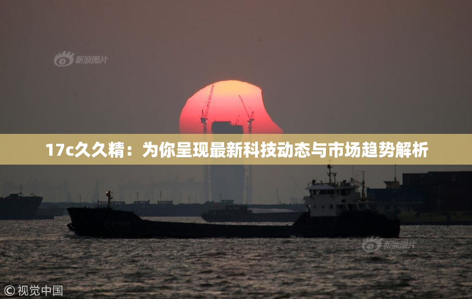 17c久久精：为你呈现最新科技动态与市场趋势解析