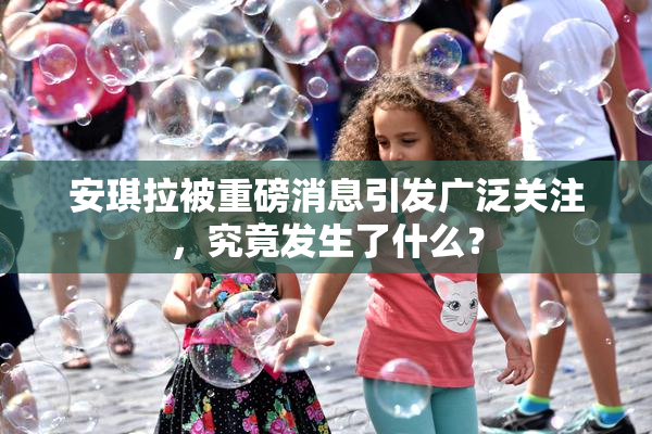 安琪拉被重磅消息引发广泛关注，究竟发生了什么？