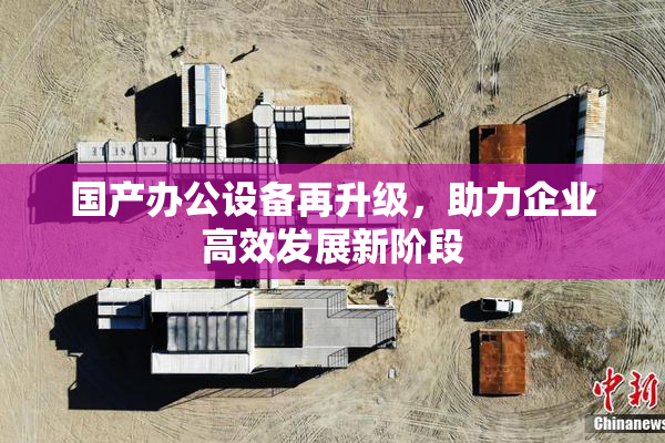 国产办公设备再升级，助力企业高效发展新阶段