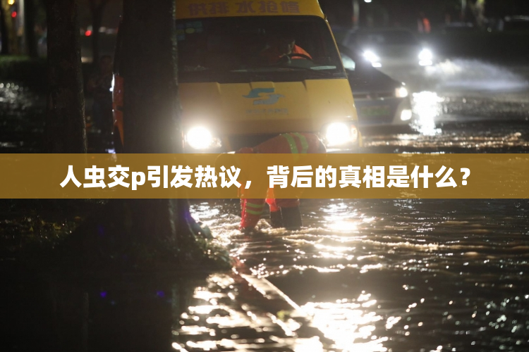 人虫交p引发热议，背后的真相是什么？