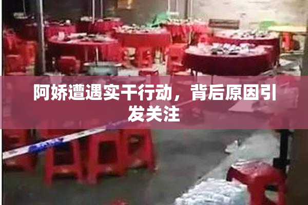 阿娇遭遇实干行动，背后原因引发关注