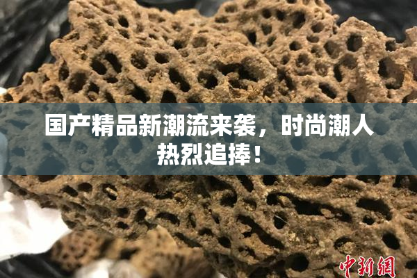 国产精品新潮流来袭，时尚潮人热烈追捧！
