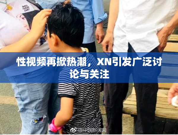 性视频再掀热潮，XN引发广泛讨论与关注