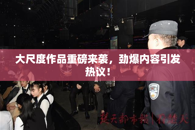 大尺度作品重磅来袭，劲爆内容引发热议！