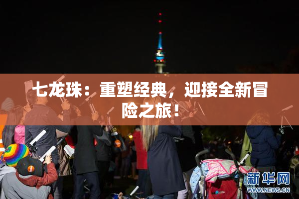 七龙珠：重塑经典，迎接全新冒险之旅！