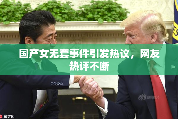 国产女无套事件引发热议，网友热评不断