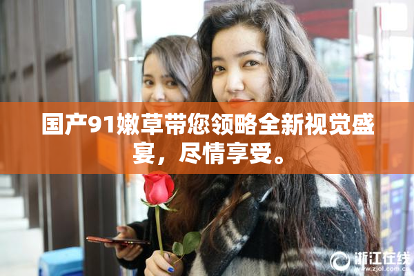 国产91嫩草带您领略全新视觉盛宴，尽情享受。