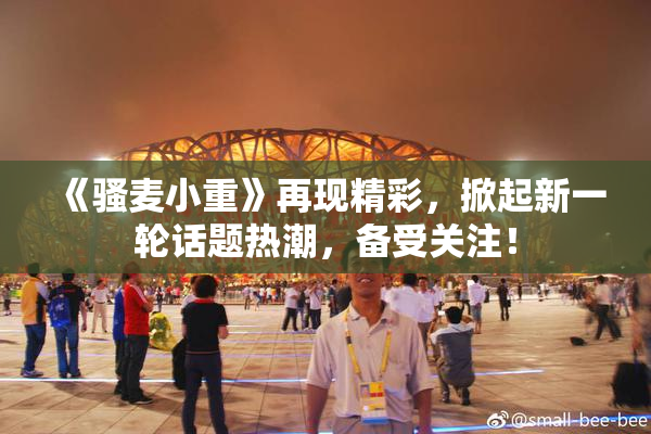 《骚麦小重》再现精彩，掀起新一轮话题热潮，备受关注！