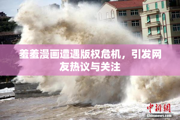 羞羞漫画遭遇版权危机，引发网友热议与关注