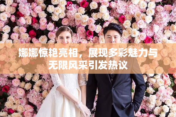 娜娜惊艳亮相，展现多彩魅力与无限风采引发热议