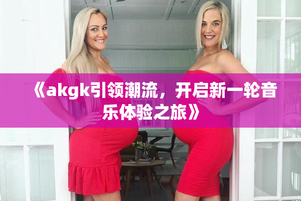 《akgk引领潮流，开启新一轮音乐体验之旅》