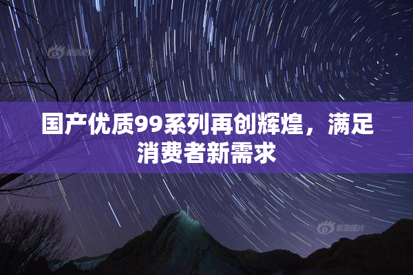 国产优质99系列再创辉煌，满足消费者新需求