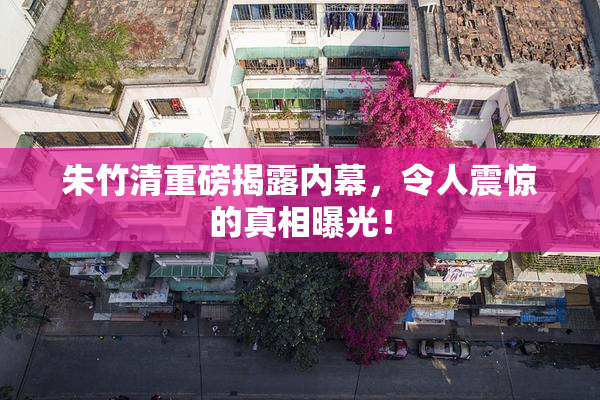 朱竹清重磅揭露内幕，令人震惊的真相曝光！