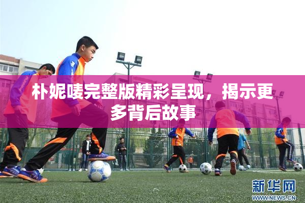 朴妮唛完整版精彩呈现，揭示更多背后故事