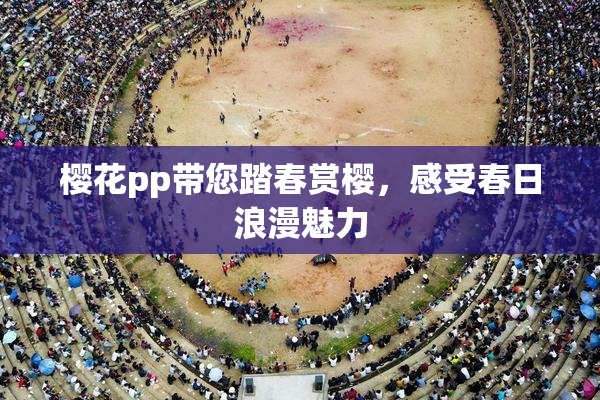 樱花pp带您踏春赏樱，感受春日浪漫魅力