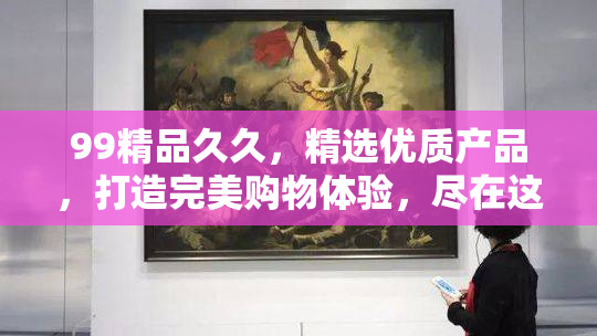 99精品久久，精选优质产品，打造完美购物体验，尽在这里。