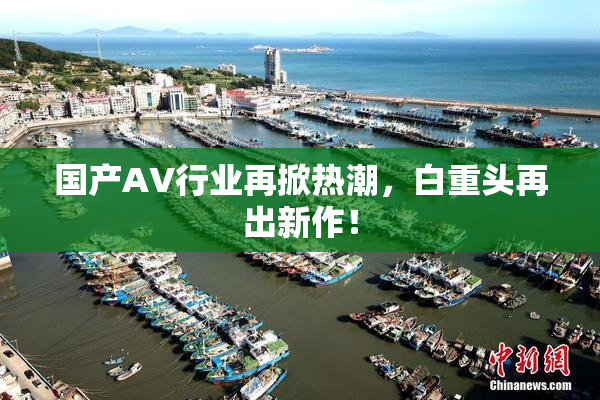 国产AV行业再掀热潮，白重头再出新作！