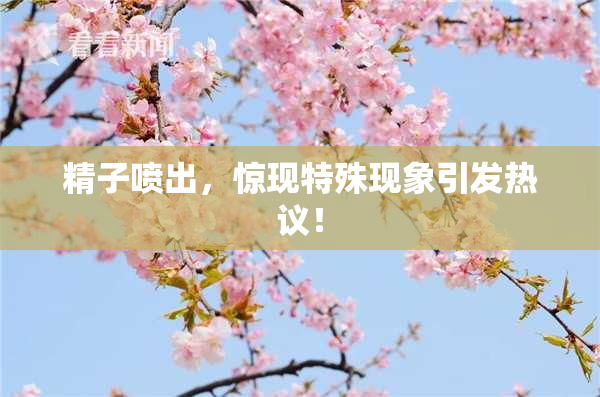 精子喷出，惊现特殊现象引发热议！