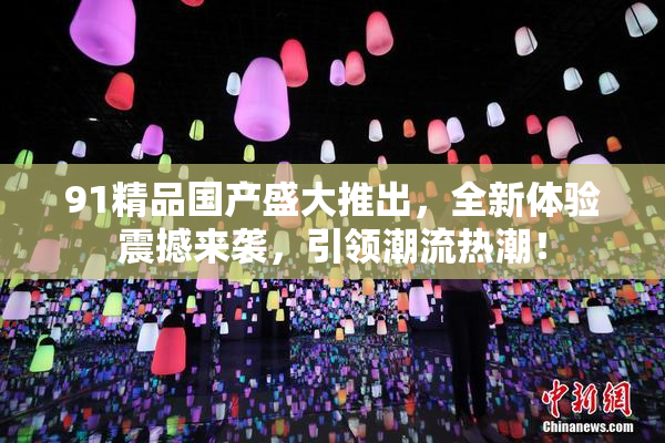 91精品国产盛大推出，全新体验震撼来袭，引领潮流热潮！