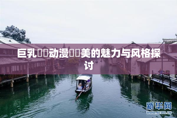 巨乳❌‌动漫❌‌美的魅力与风格探讨