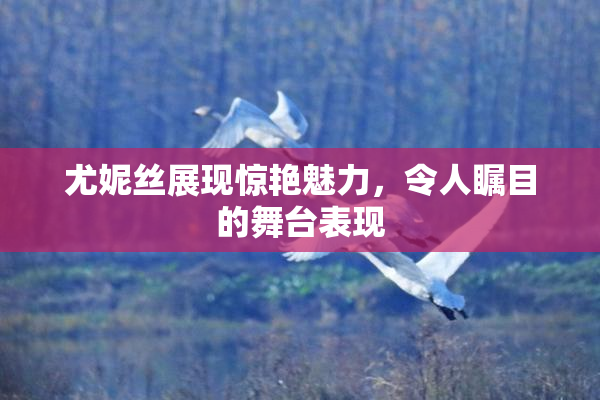 尤妮丝展现惊艳魅力，令人瞩目的舞台表现