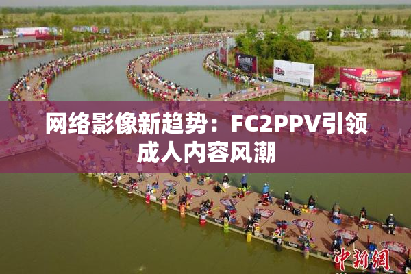 网络影像新趋势：FC2PPV引领成人内容风潮