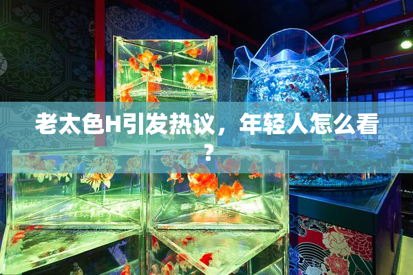 老太色H引发热议，年轻人怎么看？
