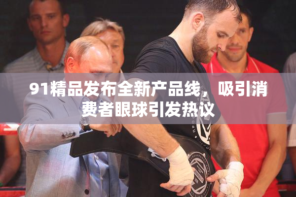 91精品发布全新产品线，吸引消费者眼球引发热议