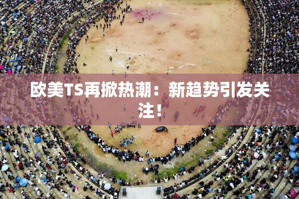 欧美TS再掀热潮：新趋势引发关注！
