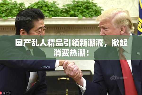 国产乱人精品引领新潮流，掀起消费热潮！