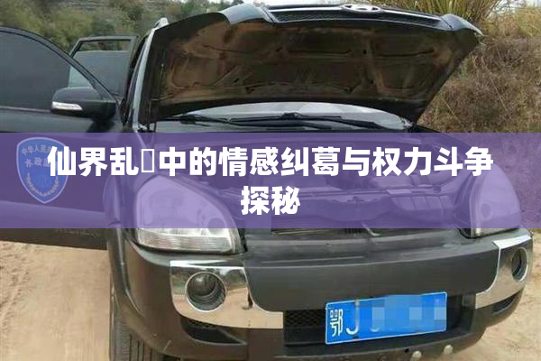 仙界乱婬中的情感纠葛与权力斗争探秘