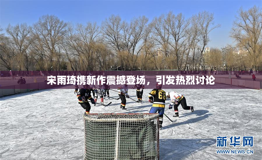 宋雨琦携新作震撼登场，引发热烈讨论