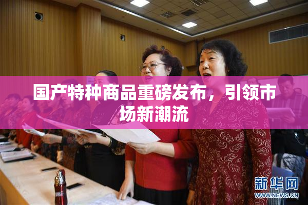 国产特种商品重磅发布，引领市场新潮流