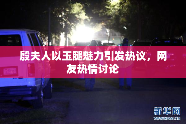 殷夫人以玉腿魅力引发热议，网友热情讨论