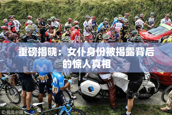 重磅揭晓：女仆身份被揭露背后的惊人真相