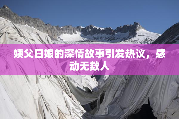 姨父日娘的深情故事引发热议，感动无数人
