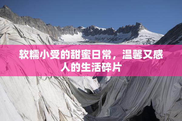 软糯小受的甜蜜日常，温馨又感人的生活碎片