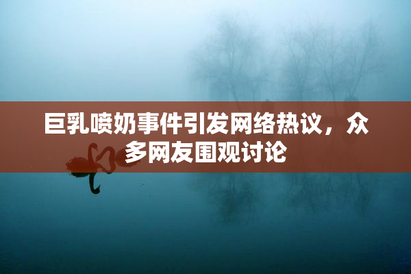 巨乳喷奶事件引发网络热议，众多网友围观讨论