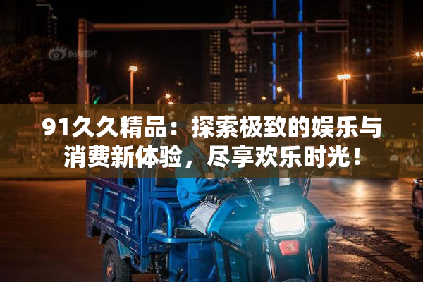 91久久精品：探索极致的娱乐与消费新体验，尽享欢乐时光！
