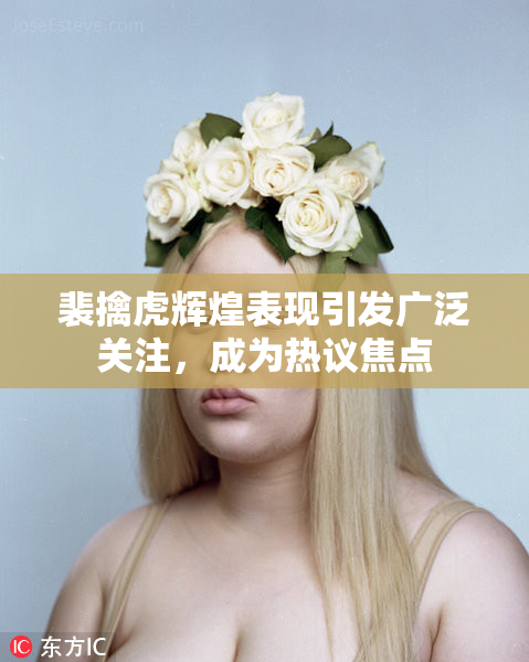 裴擒虎辉煌表现引发广泛关注，成为热议焦点