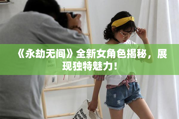 《永劫无间》全新女角色揭秘，展现独特魅力！