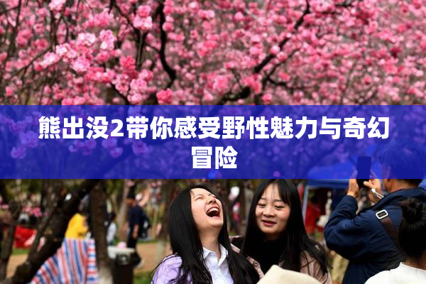 熊出没2带你感受野性魅力与奇幻冒险