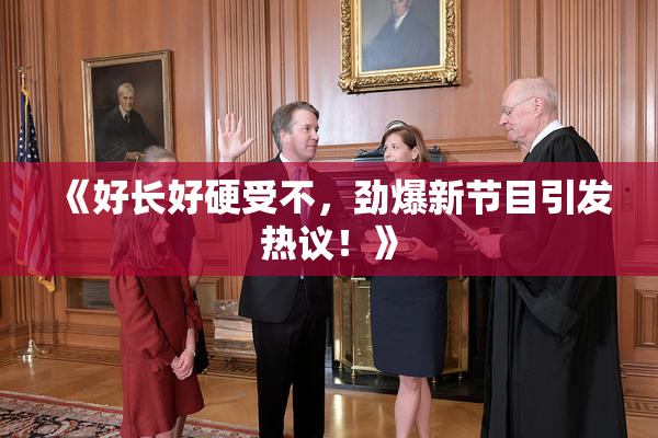 《好长好硬受不，劲爆新节目引发热议！》