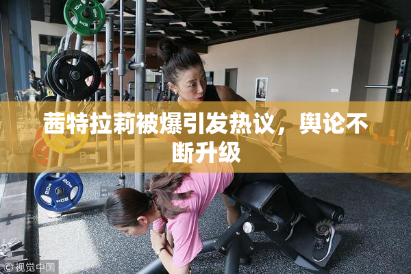 茜特拉莉被爆引发热议，舆论不断升级
