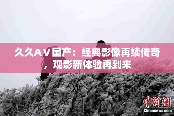 久久AⅤ国产：经典影像再续传奇，观影新体验再到来