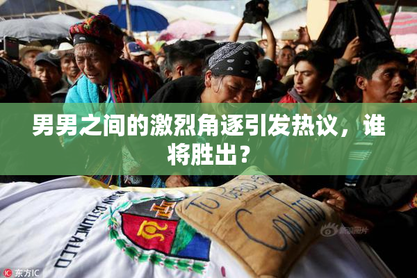 男男之间的激烈角逐引发热议，谁将胜出？
