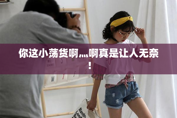 你这小荡货啊灬啊真是让人无奈！