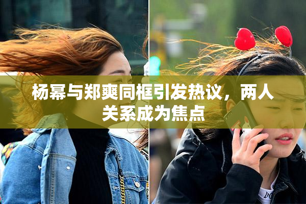 杨幂与郑爽同框引发热议，两人关系成为焦点