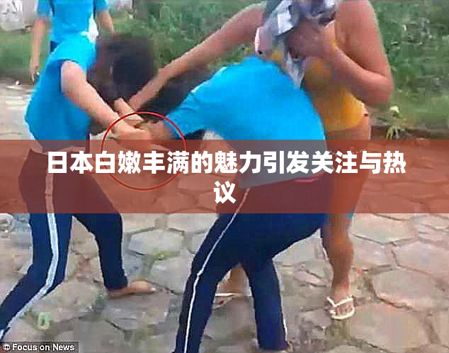 日本白嫩丰满的魅力引发关注与热议
